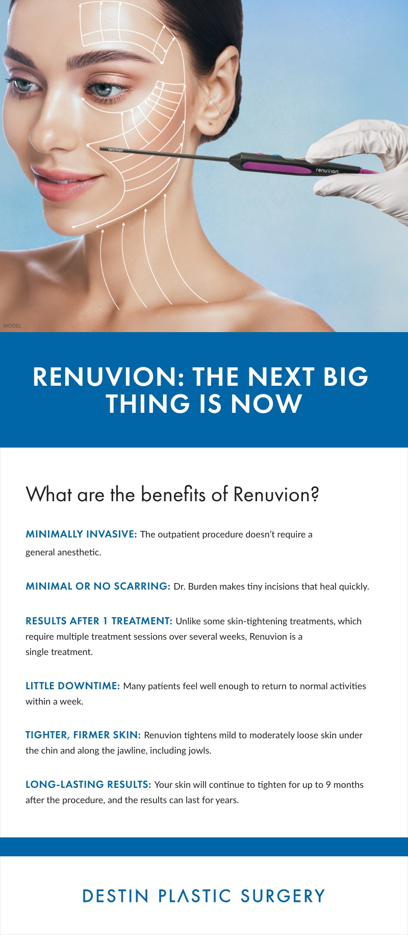Infographic Text: 

RENUVION: THE NEXT BIG THING IS NOW

What are the benefits of Renuvion?

MINIMALLY INVASIVE: The outpatient procedure doesn't require a general anesthetic.

MINIMAL OR NO SCARRING: Dr. Burden makes tiny incisions that heal quickly.

RESULTS AFTER 1 TREATMENT: Unlike some skin-tightening treatments, which require multiple treatment sessions over several weeks, Renuvion is a single treatment.

LITTLE DOWNTIME: Many patients feel well enough to return to normal activities within a week.

TIGHTER, FIRMER SKIN: Renuvion tightens mild to moderately loose skin under the chin and along the jawline, including jowls.

LONG-LASTING RESULTS: Your skin will continue to tighten for up to 9 months after the procedure, and the results can last for years.

DESTIN PLASTIC SURGERY logo.